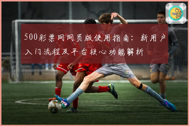 500彩票网网页版使用指南：新用户入门流程及平台核心功能解析