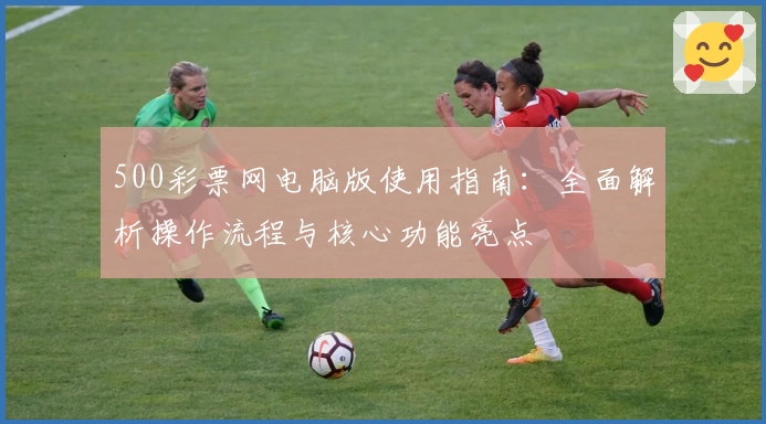 500彩票网电脑版使用指南：全面解析操作流程与核心功能亮点